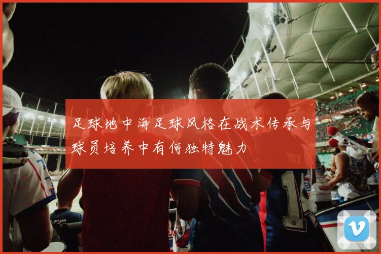 足球地中海足球风格在战术传承与球员培养中有何独特魅力