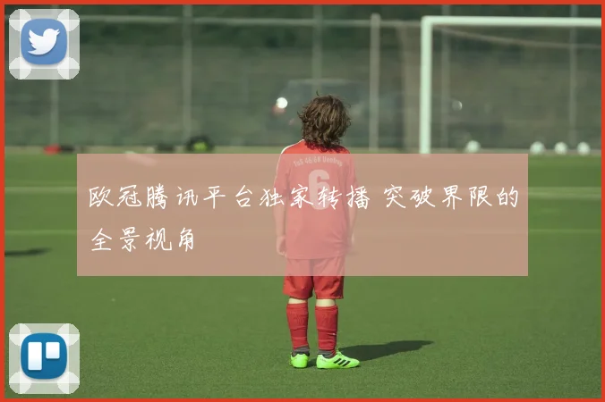 欧冠腾讯平台独家转播 突破界限的全景视角