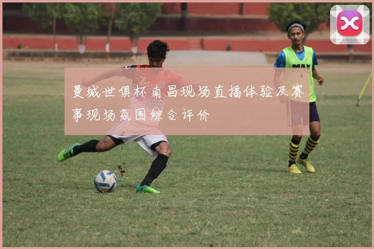 曼城世俱杯南昌现场直播体验及赛事现场氛围综合评价