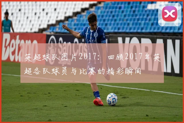 英超球队图片2017：回顾2017年英超各队球员与比赛的精彩瞬间