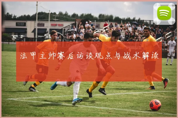 法甲主帅赛后访谈观点与战术解读